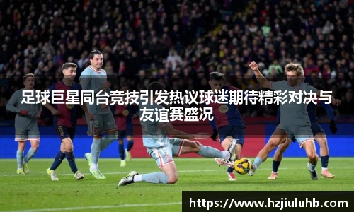 足球巨星同台竞技引发热议球迷期待精彩对决与友谊赛盛况